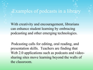 Examples of podcasts in a library

With creativity and encouragement, librarians
can enhance student learning by embracing
podcasting and other emerging technologies.

 Podcasting calls for editing, oral reading, and
presentation skills. Teachers are finding that
Web 2.0 applications such as podcasts and video-
sharing sites move learning beyond the walls of
the classroom.
 