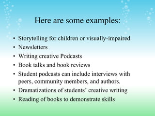 Here are some examples:

• Storytelling for children or visually-impaired.
• Newsletters
• Writing creative Podcasts
• Book talks and book reviews
• Student podcasts can include interviews with
  peers, community members, and authors.
• Dramatizations of students’ creative writing
• Reading of books to demonstrate skills
 