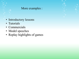 More examples :


•   Introductory lessons
•   Tutorials
•   Commercials
•   Model speeches
•   Replay highlights of games
 