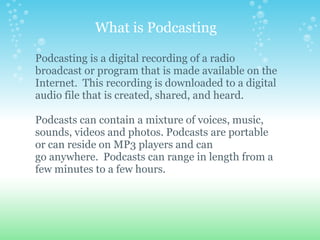 What is Podcasting

Podcasting is a digital recording of a radio
broadcast or program that is made available on the
Internet. This recording is downloaded to a digital
audio file that is created, shared, and heard.

Podcasts can contain a mixture of voices, music,
sounds, videos and photos. Podcasts are portable
or can reside on MP3 players and can
go anywhere. Podcasts can range in length from a
few minutes to a few hours.
 