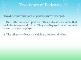 Two types of Podcasts

Two different variations of podcasts have emerged.

1. One is the enhanced podcast. This podcast is an audio that
includes images and URLs. They are dispayed on a computer
screen or a media player.

2. The other is videocasts which are audio and video.
 