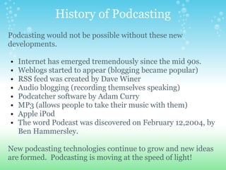 History of Podcasting
Podcasting would not be possible without these new
developments.

•   Internet has emerged tremendously since the mid 90s.
•   Weblogs started to appear (blogging became popular)
•   RSS feed was created by Dave Winer
•   Audio blogging (recording themselves speaking)
•   Podcatcher software by Adam Curry
•   MP3 (allows people to take their music with them)
•   Apple iPod
•   The word Podcast was discovered on February 12,2004, by
    Ben Hammersley.

New podcasting technologies continue to grow and new ideas
are formed. Podcasting is moving at the speed of light!
 