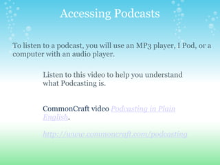 Accessing Podcasts

To listen to a podcast, you will use an MP3 player, I Pod, or a
computer with an audio player.

         Listen to this video to help you understand
         what Podcasting is.


         CommonCraft video Podcasting in Plain
         English.

         http://www.commoncraft.com/podcasting
 