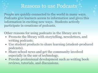 Reasons to use Podcasts
People are quickly connected to the world in many ways.
Podcasts give learners access to information and gives this
information in exciting new ways. Students actively
participate in creations of podcasts.

Other reasons for using podcasts in the library are to
• Promote the library with storytelling, newsletters, and
  writing podcasts.
• Use student products to share learning (student-produced
  podcasts).
• Share school news and get the community involved
  especially in the use of technology.
• Provide professional development such as writing book
  reviews, tutorials, and discussions.
 
