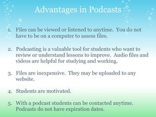 Advantages in Podcasts

1. Files can be viewed or listened to anytime. You do not
   have to be on a computer to assess files.

2. Podcasting is a valuable tool for students who want to
   review or understand lessons to improve. Audio files and
   videos are helpful for studying and working.

3. Files are inexpensive. They may be uploaded to any
   website.

4. Students are motivated.

5. With a podcast students can be contacted anytime.
   Podcasts do not have expiration dates.
 
