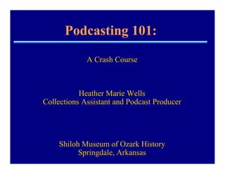 Podcasting 101:
             A Crash Course



           Heather Marie Wells
Collections Assistant and Podcast Producer




    Shiloh Museum of Ozark History
          Springdale, Arkansas
 
