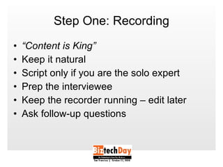 Step One: Recording “ Content is King” Keep it natural Script only if you are the solo expert Prep the interviewee Keep the recorder running – edit later Ask follow-up questions 