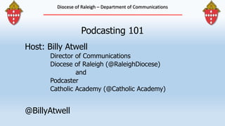 Podcasting 101
Host: Billy Atwell
Director of Communications
Diocese of Raleigh (@RaleighDiocese)
and
Podcaster
Catholic Academy (@Catholic Academy)
@BillyAtwell
Diocese of Raleigh – Department of Communications
 