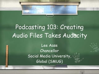 Podcasting 103: Creating Audio Files Takes Audacity Lee Aase Chancellor Social Media University, Global (SMUG) 