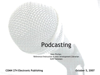 Podcasting Kate Pitcher, Reference/Instruction & Web Development Librarian SUNY Geneseo COMN 274 Electronic Publishing October 5, 2007 