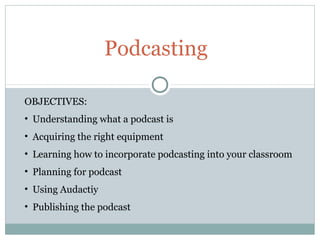 Podcasting

OBJECTIVES:
• Understanding what a podcast is
• Acquiring the right equipment
• Learning how to incorporate podcasting into your classroom
• Planning for podcast
• Using Audactiy
• Publishing the podcast
 