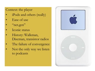Context: the player iPods and others (really) Ease of use “ net.gen” Iconic status History: Walkman, Discman, transistor radios The failure of convergence Not the only way we listen to podcasts  