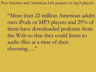 Pew Internet and American Life project on mp3 players: “ More than 22 million American adults own iPods or MP3 players and 29% of them have downloaded podcasts from the Web so that they could listen to audio files at a time of their choosing….”   