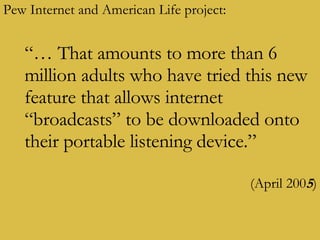 Pew Internet and American Life project: “…  That amounts to more than 6 million adults who have tried this new feature that allows internet “broadcasts” to be downloaded onto their portable listening device.” (April 200 5 ) 