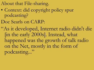 About that File-sharing. Context: did copyright policy spur podcasting? Doc Searls on CARP: “ As it developed, Internet radio didn't die [in the early 2000s]. Instead, what happened was the growth of talk radio on the Net, mostly in the form of podcasting...” 