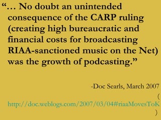 “…  No doubt an unintended consequence of the CARP ruling (creating high bureaucratic and financial costs for broadcasting RIAA-sanctioned music on the Net) was the growth of podcasting.” -Doc Searls, March 2007 ( http://doc.weblogs.com/2007/03/04#riaaMovesToKillInternetRadio )  