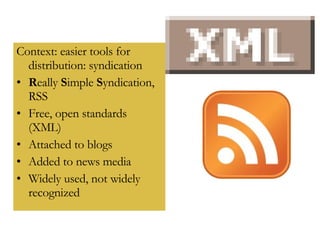 Context: easier tools for distribution: syndication R eally  S imple  S yndication, RSS Free, open standards (XML) Attached to blogs Added to news media Widely used, not widely recognized 