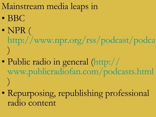 Mainstream media leaps in BBC NPR ( http://www.npr.org/rss/podcast/podcast_directory.php )  Public radio in general ( http:// www.publicradiofan.com/podcasts.html )  Repurposing, republishing professional radio content 