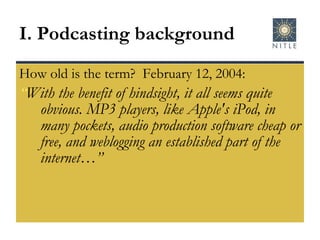 How old is the term?  February 12, 2004:  “ With the benefit of hindsight, it all seems quite obvious. MP3 players, like Apple's iPod, in many pockets, audio production software cheap or free, and weblogging an established part of the internet…” I. Podcasting background 