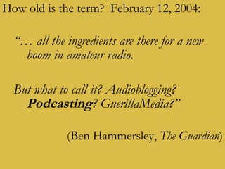 How old is the term?  February 12, 2004:  “…  all the ingredients are there for a new boom in amateur radio.   But what to call it? Audioblogging?  Podcasting ? GuerillaMedia?”   (Ben Hammersley,  The Guardian ) 