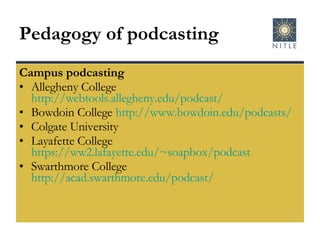 Pedagogy of podcasting Campus podcasting Allegheny College  http://webtools.allegheny.edu/podcast/   Bowdoin College  http://www. bowdoin . edu/podcasts/   Colgate University  Layafette College  https://ww2.lafayette.edu/~soapbox/podcast   Swarthmore College  http://acad.swarthmore.edu/podcast/   