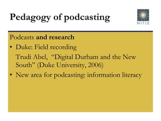 Pedagogy of podcasting Podcasts  and research Duke: Field recording Trudi Abel,  “Digital Durham and the New South” (Duke University, 2006) New area for podcasting: information literacy 