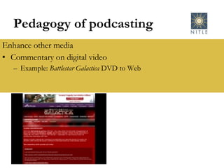 Pedagogy of podcasting Enhance other media Commentary on digital video Example:  Battlestar Galactica  DVD to Web 