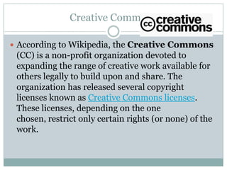 Creative Commons According to Wikipedia, the Creative Commons (CC) is a non-profit organization devoted to expanding the range of creative work available for others legally to build upon and share. The organization has released several copyright licenses known as Creative Commons licenses. These licenses, depending on the one chosen, restrict only certain rights (or none) of the work. 