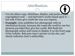 AttributionYou let others copy, distribute, display, and perform your copyrighted work — and derivative works based upon it — but only if they give credit the way you request.Example: Jane publishes her photograph with an Attribution license, because she wants the world to use her pictures provided they give her credit. Bob finds her photograph online and wants to display it on the front page of his website. Bob puts Jane’s picture on his site, and clearly indicates Jane’s authorship.