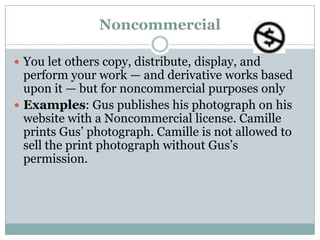 NoncommercialYou let others copy, distribute, display, and perform your work — and derivative works based upon it — but for noncommercial purposes onlyExamples: Gus publishes his photograph on his website with a Noncommercial license. Camille prints Gus’ photograph. Camille is not allowed to sell the print photograph without Gus’s permission.