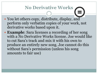 No Derivative WorksYou let others copy, distribute, display, and perform only verbatim copies of your work, not derivative works based upon it.Example: Sara licenses a recording of her song with a No Derivative Works license. Joe would like to cut Sara’s track and mix it with his own to produce an entirely new song. Joe cannot do this without Sara’s permission (unless his song amounts to fair use)