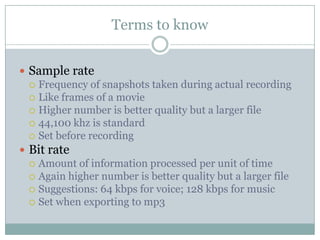 Terms to knowSample rateFrequency of snapshots taken during actual recordingLike frames of a movieHigher number is better quality but a larger file44,100 khz is standardSet before recordingBit rateAmount of information processed per unit of timeAgain higher number is better quality but a larger fileSuggestions: 64 kbps for voice; 128 kbps for musicSet when exporting to mp3
