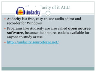 The Audacity of it ALL!Audacity is a free, easy-to-use audio editor and recorder for Windows Programs like Audacity are also called open source software, because their source code is available for anyone to study or use. http://audacity.sourceforge.net/