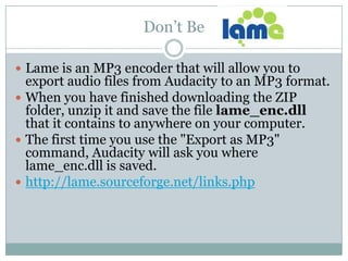 Don’t Be Lame is an MP3 encoder that will allow you to export audio files from Audacity to an MP3 format.When you have finished downloading the ZIP folder, unzip it and save the file lame_enc.dll that it contains to anywhere on your computer. The first time you use the "Export as MP3" command, Audacity will ask you where lame_enc.dll is saved. http://lame.sourceforge.net/links.php