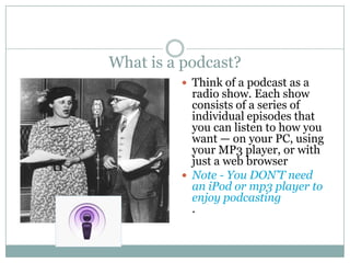 What is a podcast?Think of a podcast as a radio show. Each show consists of a series of individual episodes that you can listen to how you want — on your PC, using your MP3 player, or with just a web browserNote - You DON’T need an iPod or mp3 player to enjoy podcasting. 