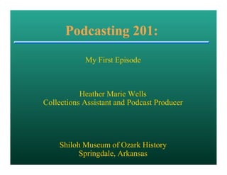 Podcasting 201:
            My First Episode



           Heather Marie Wells
Collections Assistant and Podcast Producer




    Shiloh Museum of Ozark History
          Springdale, Arkansas
 