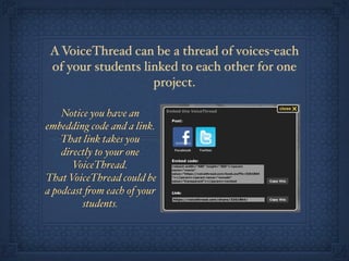 A VoiceThread can be a thread of voices-each
 of your students linked to each other for one
                    project.

    Notice you have an
embedding code and a link.
    That link takes you
    directly to your one
       VoiceThread.
That VoiceThread could be
a podcast "om each of your
         students.
 