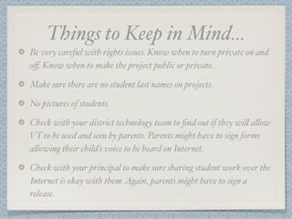 Things to Keep in Mind...
Be very careful with rights issues. Know when to turn private on and
oﬀ. Know when to make the project public or private.

Make sure there are no student last names on projects.

No pictures of students.

Check with your district technology team to ﬁnd out if they wi! a!ow
VT to be used and seen by parents. Parents might have to sign forms
a!owing their child’s voice to be heard on Internet.

Check with your principal to make sure sharing student work over the
Internet is okay with them. Again, parents might have to sign a
release.
 