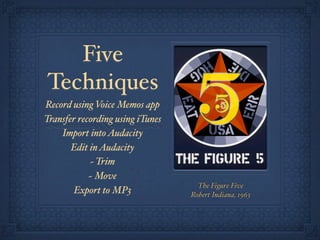 Five
Techniques
Record using Voice Memos app
Transfer recording using iTunes
    Import into Audacity
       Edit in Audacity
            ~ Trim
            ~ Move
                                    The Figure Five
        Export to MP3             Robert Indiana, 1963
 