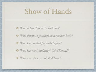 Show of Hands

Who is familiar with podcasts?

Who listens to podcasts on a regular basis?

Who has created podcasts before?

Who has used Audacity? VoiceThread?

Who owns/uses an iPod/iPhone?
 