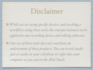Disclaimer
While we are using speciﬁc devices and teaching a
workﬂow using those tools, the concepts learned can be
applied to any recording device and editing so#ware.

Our use of these tools does not constitute an
endorsement of these products. You can record audio
just as easily on your ce! phone or right into your
computer as you can on the iPod Touch.
 