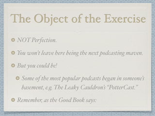 The Object of the Exercise
 NOT Perfection.

 You won’t leave here being the next podcasting maven.

 But you could be!

   Some of the most popular podcasts began in someone’s
   basement, e.g. The Leaky Cauldron’s “PotterCast.”

 Remember, as the Good Book says:
 