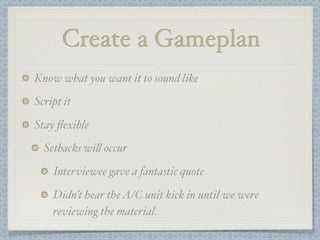 Create a Gameplan
Know what you want it to sound like
Script it

Stay ﬂexible
  Setbacks wi! occur

    Interviewee gave a fantastic quote

    Didn’t hear the A/C unit kick in until we were
    reviewing the material.
 