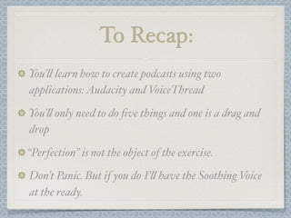 To Recap:
You’! learn how to create podcasts using two
applications: Audacity and VoiceThread

You’! only need to do ﬁve things and one is a drag and
drop

“Perfection” is not the object of the exercise.
Don’t Panic. But if you do I’! have the Soothing Voice
at the ready.
 