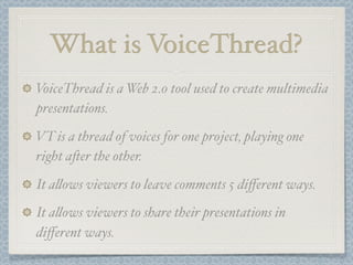 What is VoiceThread?
VoiceThread is a Web 2.0 tool used to create multimedia
presentations.

VT is a thread of voices for one project, playing one
right a#er the other.

It a!ows viewers to leave comments 5 diﬀerent ways.
It a!ows viewers to share their presentations in
diﬀerent ways.
 