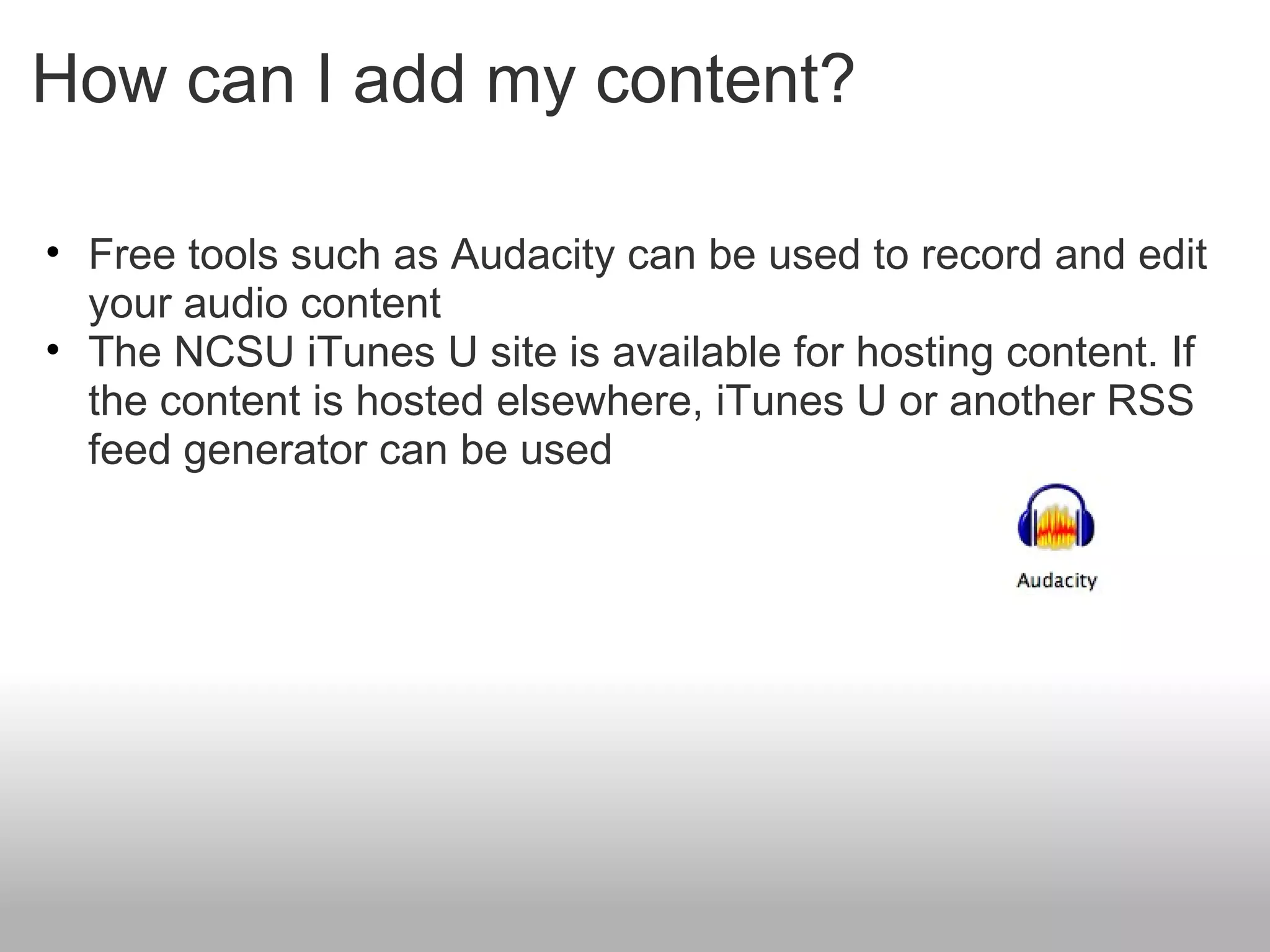 How can I add my content? Free tools such as Audacity can be used to record and edit your audio content The NCSU iTunes U site is available for hosting content. If the content is hosted elsewhere, iTunes U or another RSS feed generator can be used 