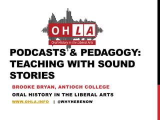 PODCASTS & PEDAGOGY:
TEACHING WITH SOUND
STORIES
BROOKE BRYAN, ANTIOCH COLLEGE
ORAL HISTORY IN THE LIBERAL ARTS
WWW.OHLA.INFO | @WHYHERENOW
 