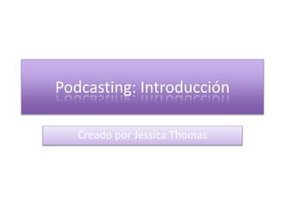 Podcasting: Introducción 
Creado por Jessica Thomas 
 