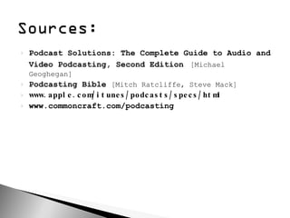 Podcast Solutions: The Complete Guide to Audio and Video Podcasting, Second Edition   [Michael Geoghegan] Podcasting Bible  [Mitch Ratcliffe, Steve Mack] www.apple.com/itunes/podcasts/specs/html www.commoncraft.com/podcasting 