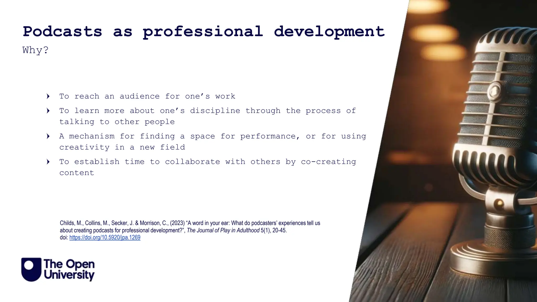 11
Podcasts as professional development
Why?
To reach an audience for one’s work
To learn more about one’s discipline through the process of
talking to other people
A mechanism for finding a space for performance, or for using
creativity in a new field
To establish time to collaborate with others by co-creating
content
Childs, M., Collins, M., Secker, J. & Morrison, C., (2023) “A word in your ear: What do podcasters’ experiences tell us
about creating podcasts for professional development?”, The Journal of Play in Adulthood 5(1), 20-45.
doi: https://doi.org/10.5920/jpa.1269
 